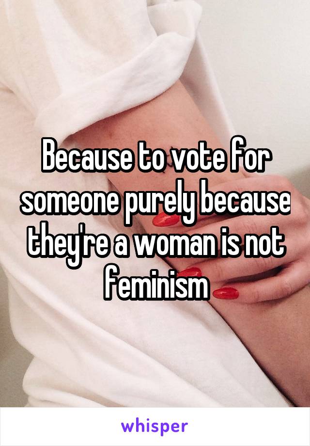 Because to vote for someone purely because they're a woman is not feminism