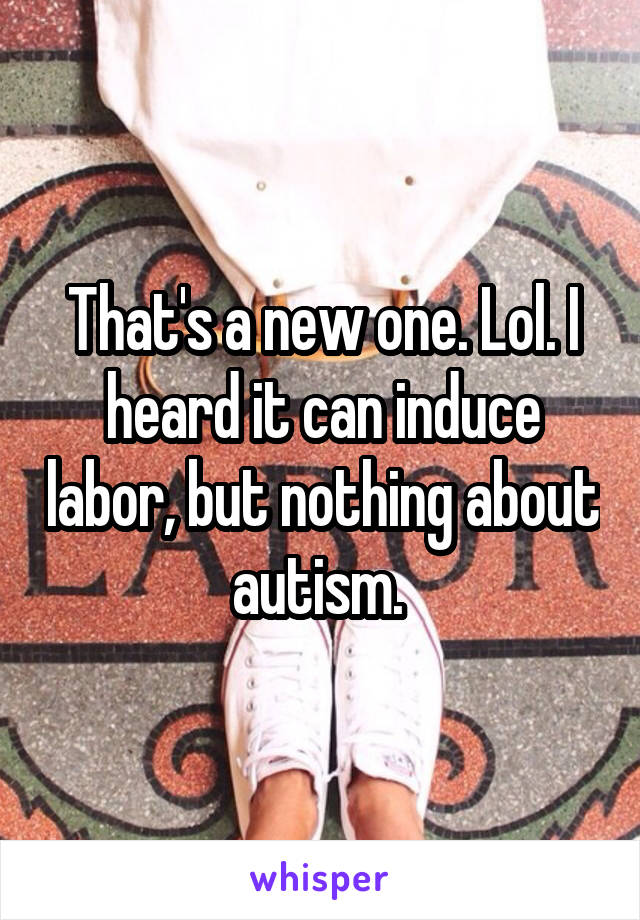 That's a new one. Lol. I heard it can induce labor, but nothing about autism. 