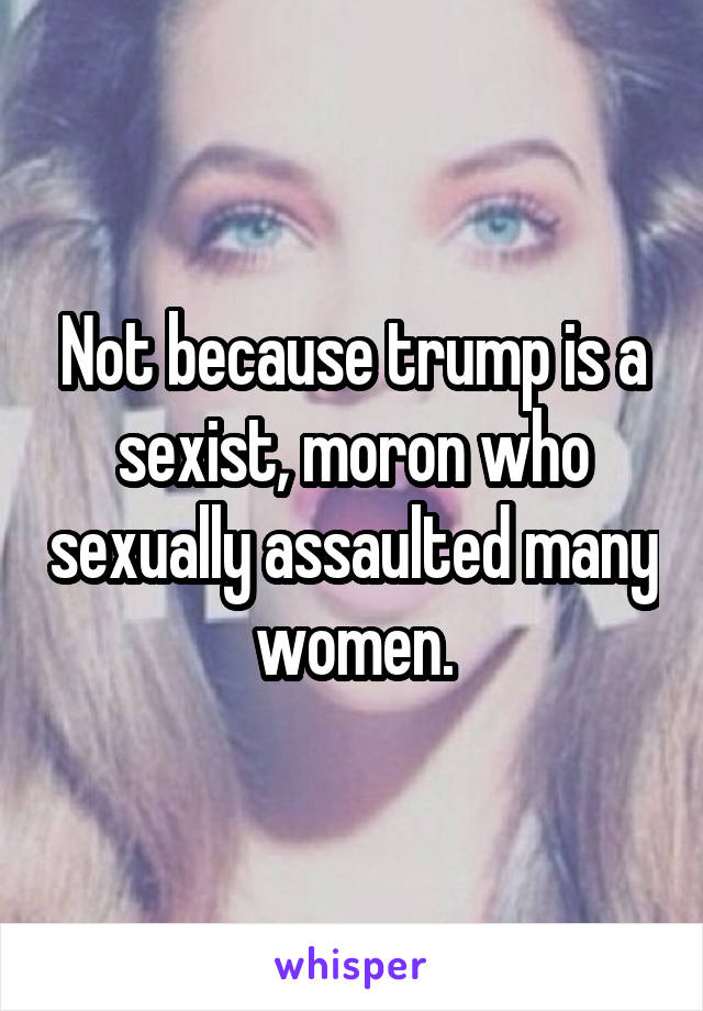 Not because trump is a sexist, moron who sexually assaulted many women.