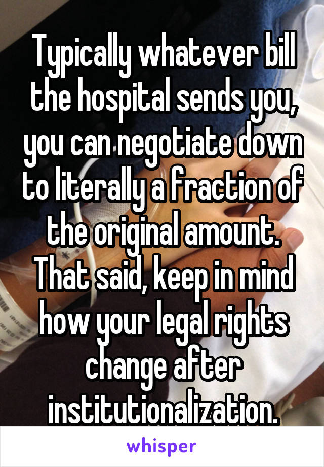Typically whatever bill the hospital sends you, you can negotiate down to literally a fraction of the original amount. That said, keep in mind how your legal rights change after institutionalization.