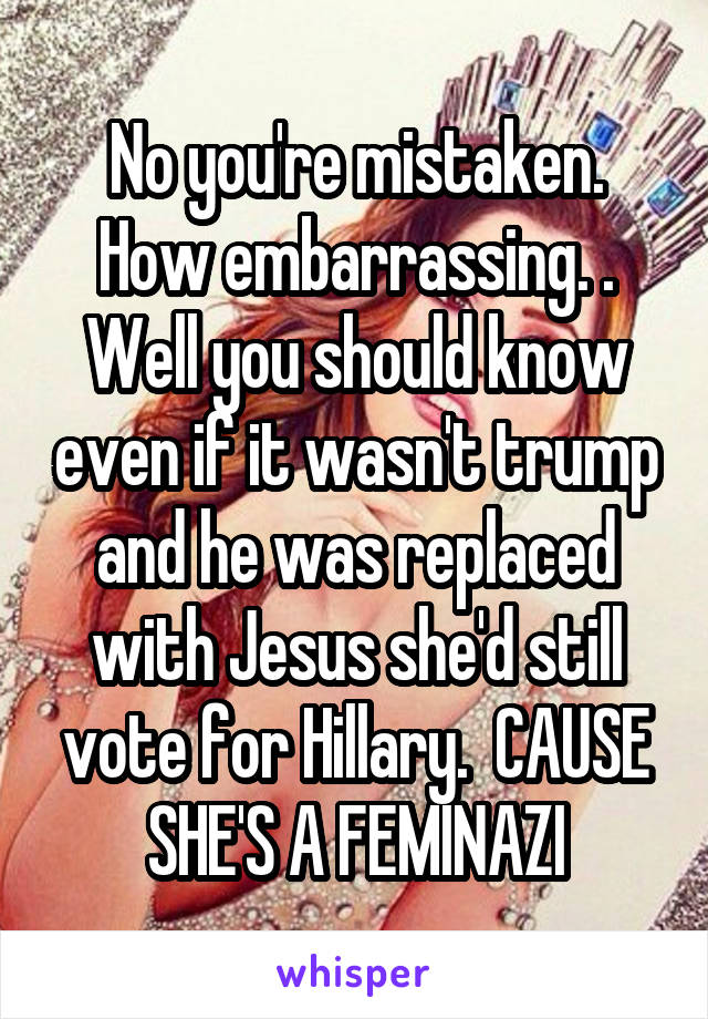 No you're mistaken. How embarrassing. . Well you should know even if it wasn't trump and he was replaced with Jesus she'd still vote for Hillary.  CAUSE SHE'S A FEMINAZI