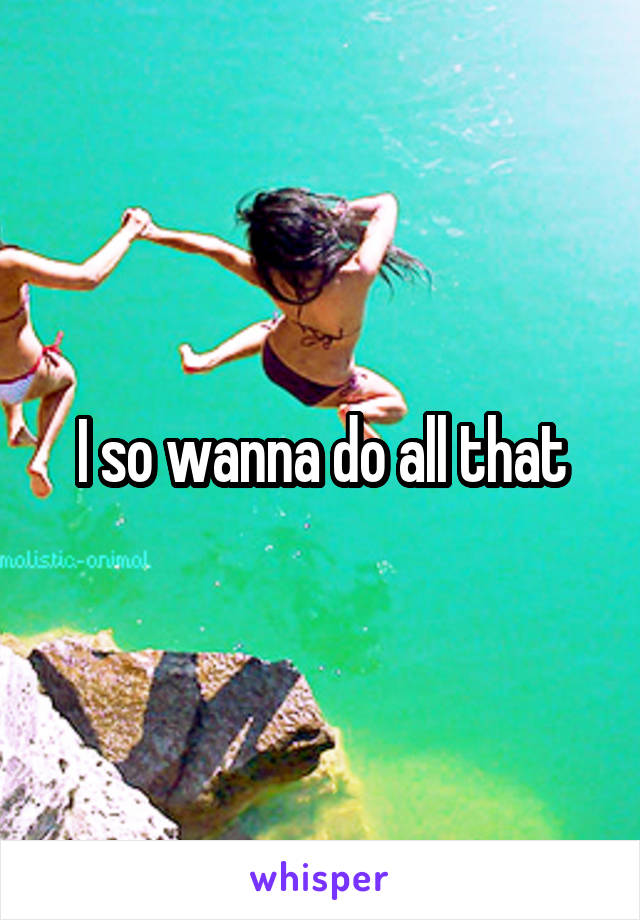 I so wanna do all that