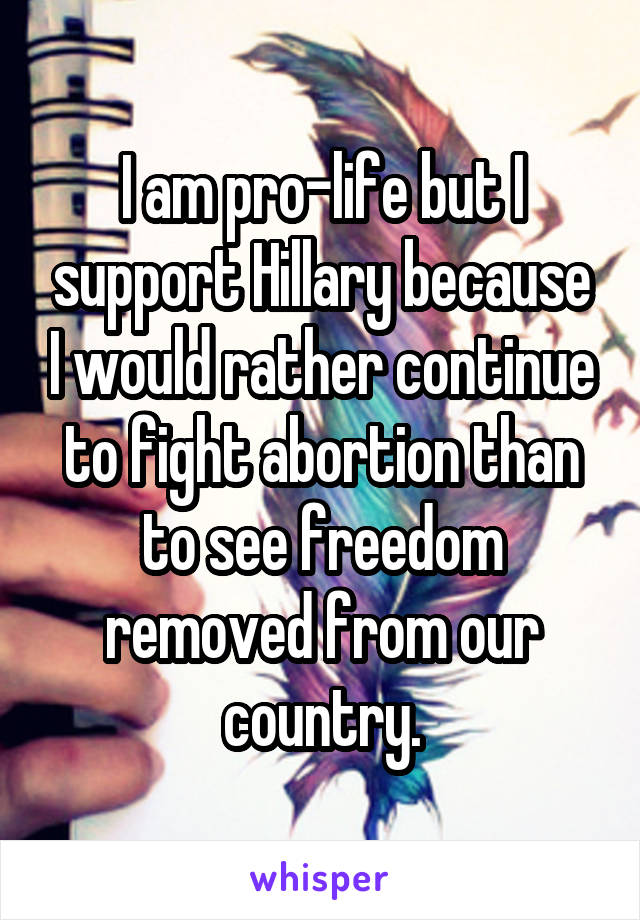 I am pro-life but I support Hillary because I would rather continue to fight abortion than to see freedom removed from our country.