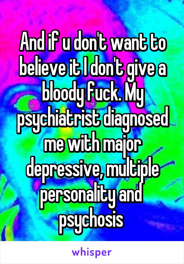 And if u don't want to believe it I don't give a bloody fuck. My psychiatrist diagnosed me with major depressive, multiple personality and  psychosis 