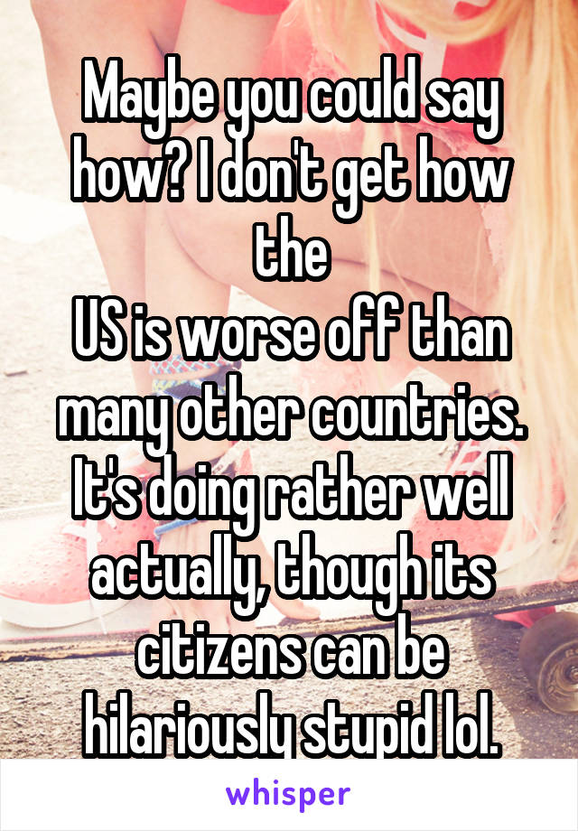 Maybe you could say how? I don't get how the
US is worse off than many other countries. It's doing rather well actually, though its citizens can be hilariously stupid lol.