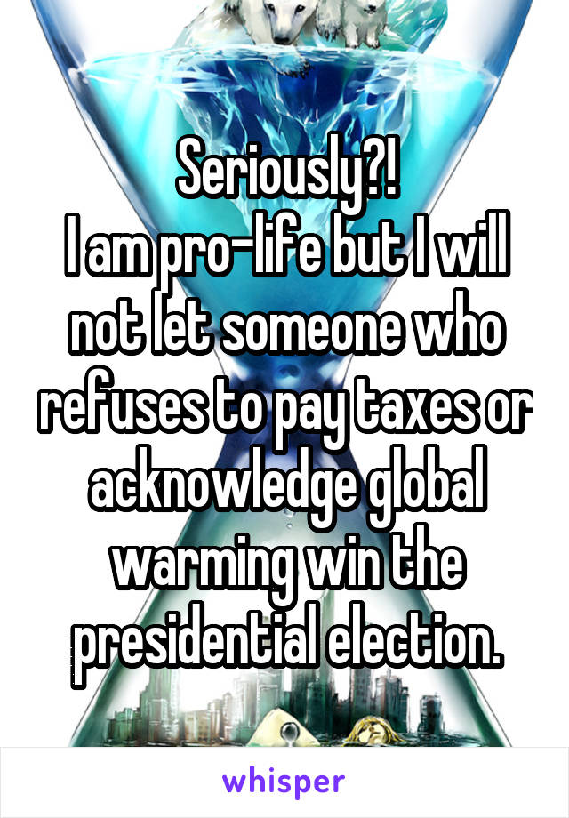 Seriously?!
I am pro-life but I will not let someone who refuses to pay taxes or acknowledge global warming win the presidential election.