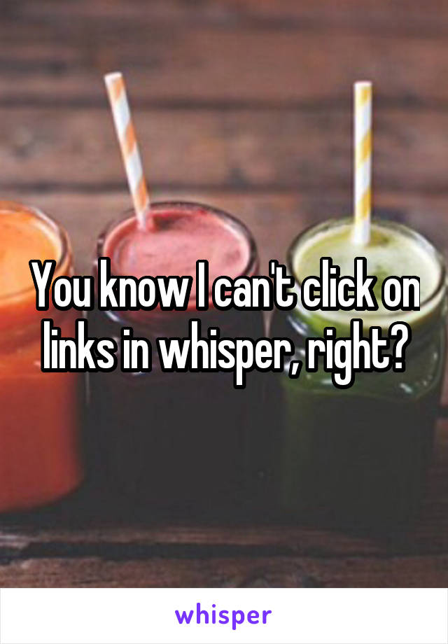 You know I can't click on links in whisper, right?