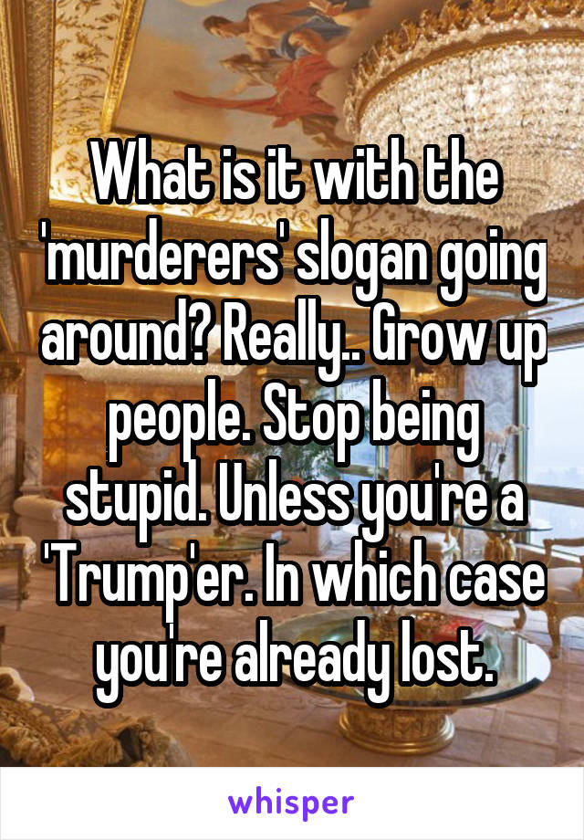 What is it with the 'murderers' slogan going around? Really.. Grow up people. Stop being stupid. Unless you're a 'Trump'er. In which case you're already lost.