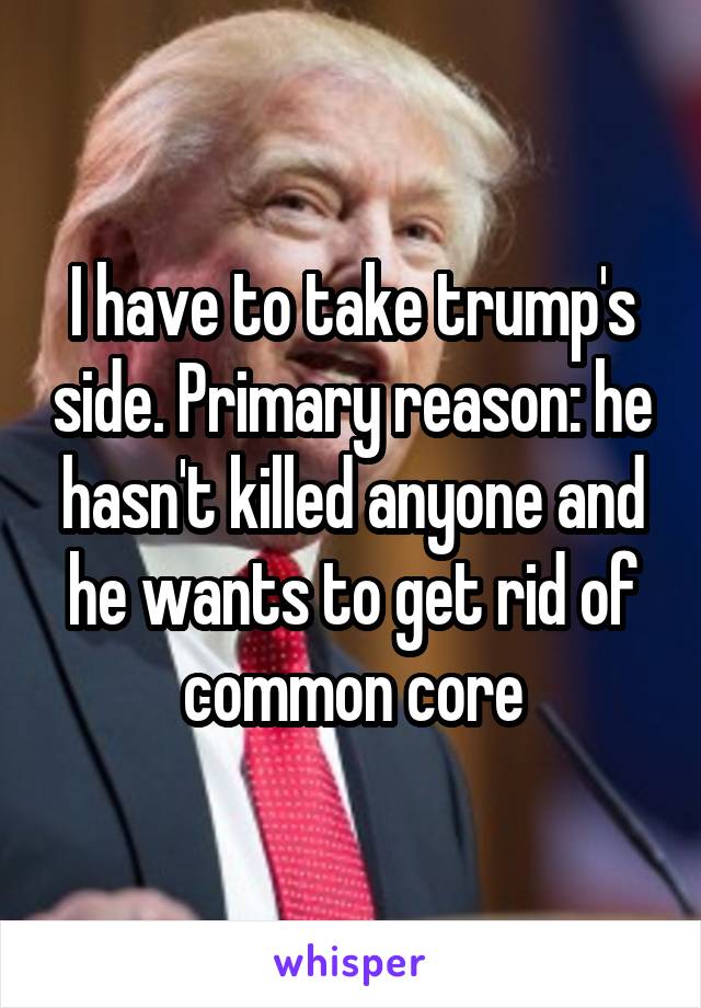 I have to take trump's side. Primary reason: he hasn't killed anyone and he wants to get rid of common core