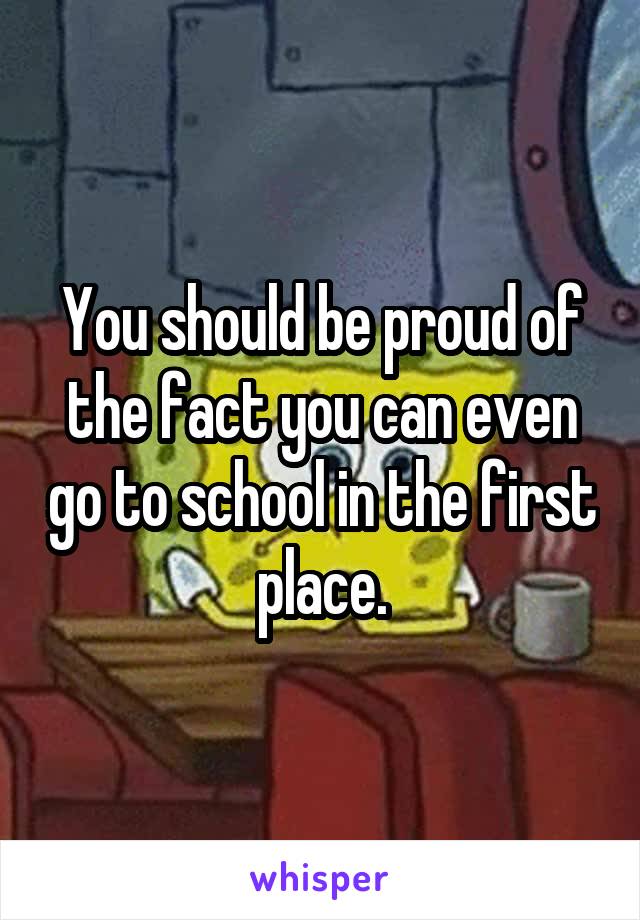 You should be proud of the fact you can even go to school in the first place.