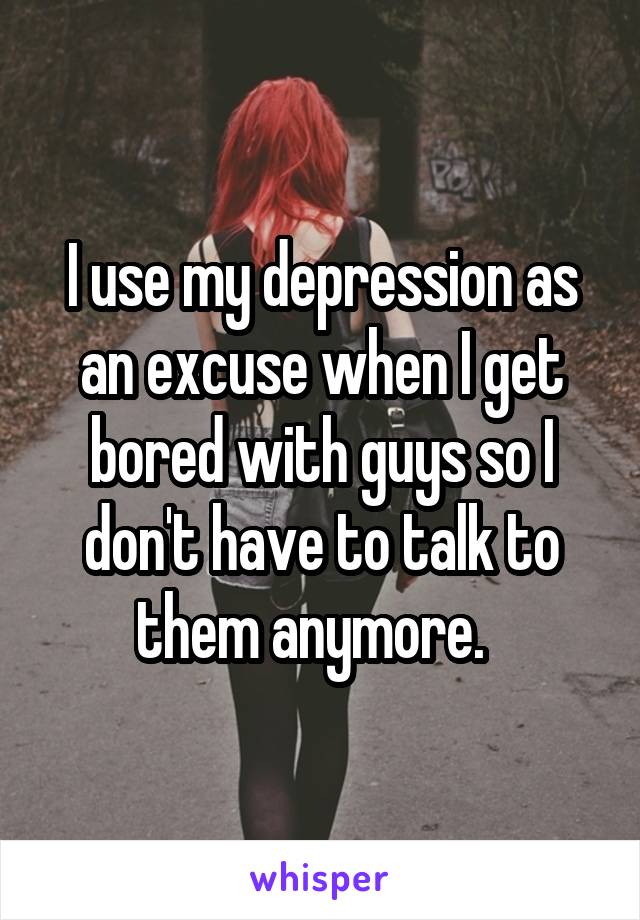I use my depression as an excuse when I get bored with guys so I don't have to talk to them anymore.  