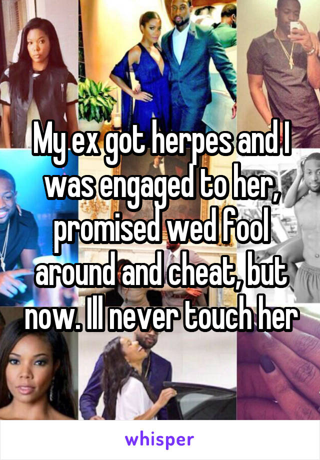 My ex got herpes and I was engaged to her, promised wed fool around and cheat, but now. Ill never touch her