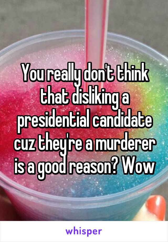 You really don't think that disliking a presidential candidate cuz they're a murderer is a good reason? Wow