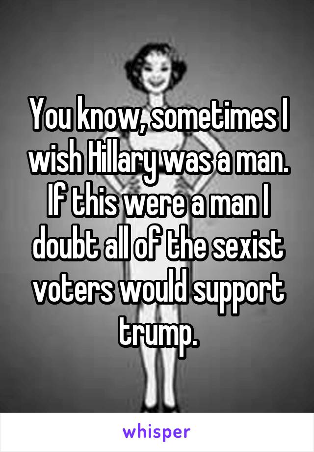 You know, sometimes I wish Hillary was a man. If this were a man I doubt all of the sexist voters would support trump.