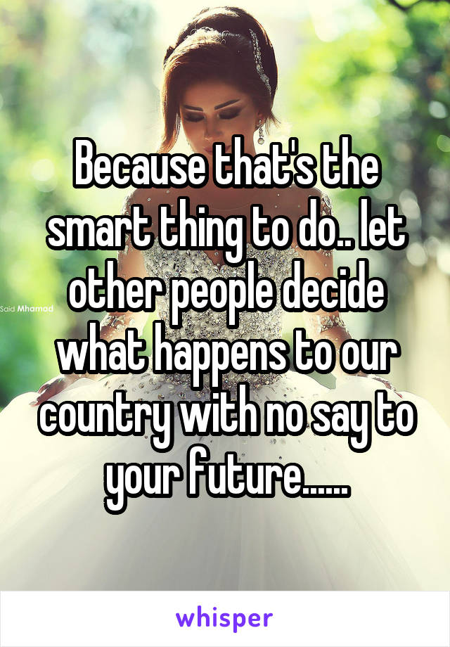 Because that's the smart thing to do.. let other people decide what happens to our country with no say to your future......