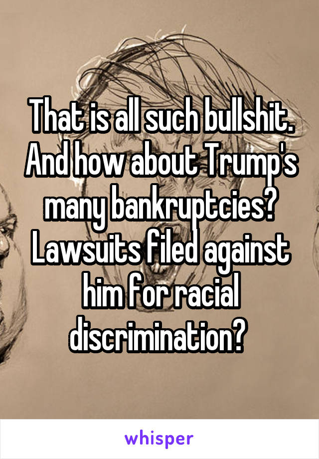 That is all such bullshit. And how about Trump's many bankruptcies? Lawsuits filed against him for racial discrimination? 