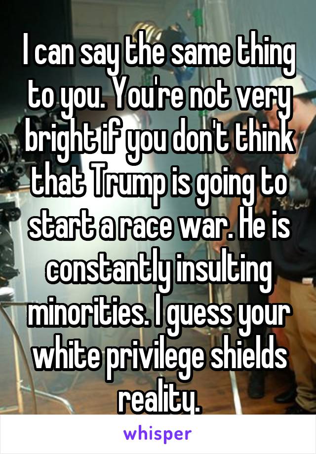 I can say the same thing to you. You're not very bright if you don't think that Trump is going to start a race war. He is constantly insulting minorities. I guess your white privilege shields reality.