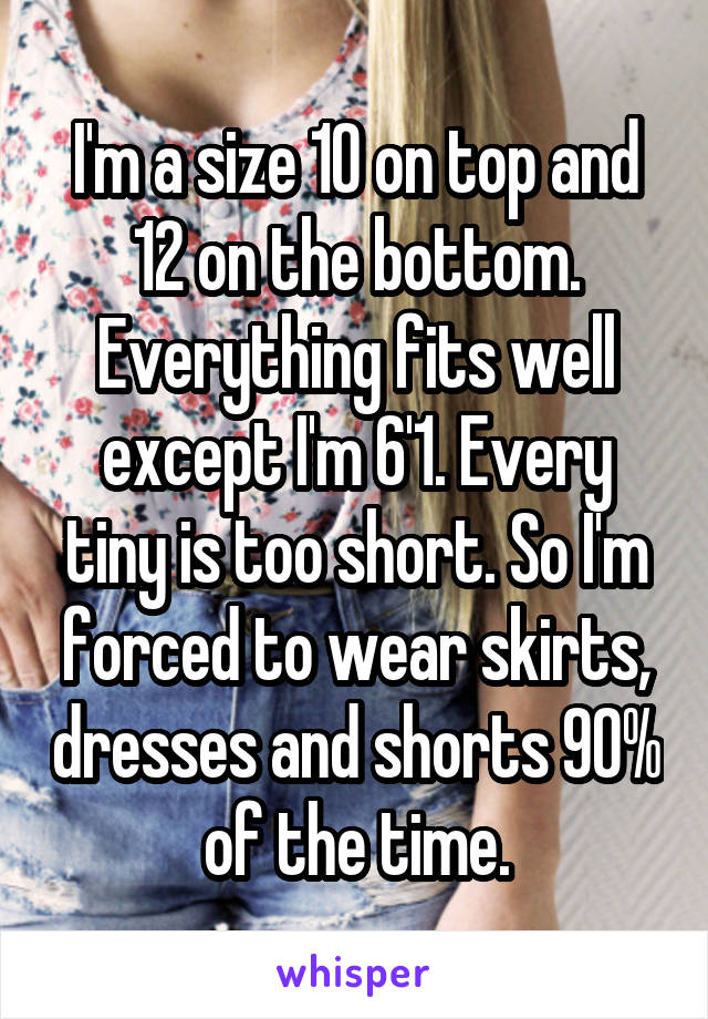 I'm a size 10 on top and 12 on the bottom. Everything fits well except I'm 6'1. Every tiny is too short. So I'm forced to wear skirts, dresses and shorts 90% of the time.