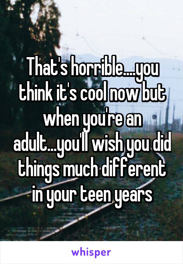 That's horrible....you think it's cool now but when you're an adult...you'll wish you did things much different in your teen years