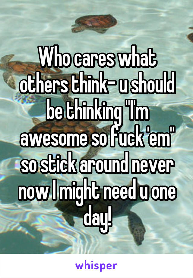 Who cares what others think- u should be thinking "I'm awesome so fuck 'em" so stick around never now I might need u one day!