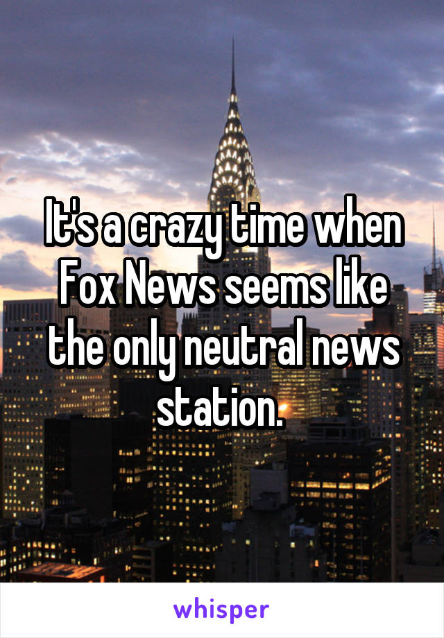 It's a crazy time when Fox News seems like the only neutral news station. 