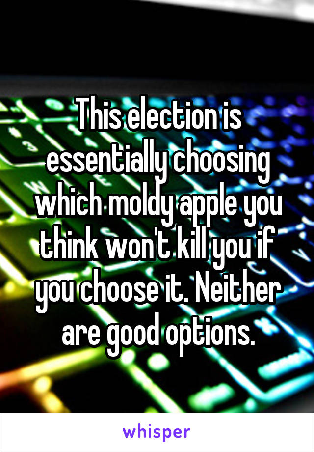 This election is essentially choosing which moldy apple you think won't kill you if you choose it. Neither are good options.