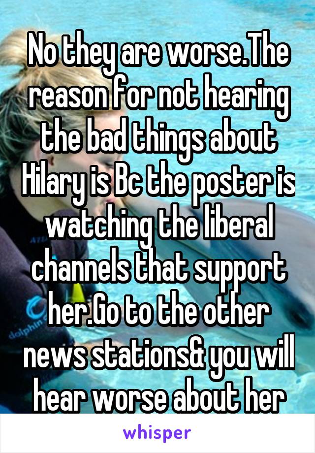 No they are worse.The reason for not hearing the bad things about Hilary is Bc the poster is watching the liberal channels that support her.Go to the other news stations& you will hear worse about her