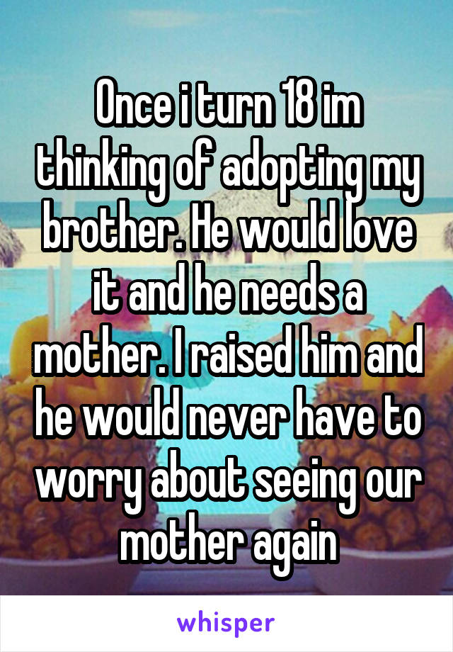 Once i turn 18 im thinking of adopting my brother. He would love it and he needs a mother. I raised him and he would never have to worry about seeing our mother again