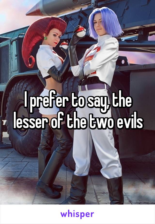 I prefer to say, the lesser of the two evils