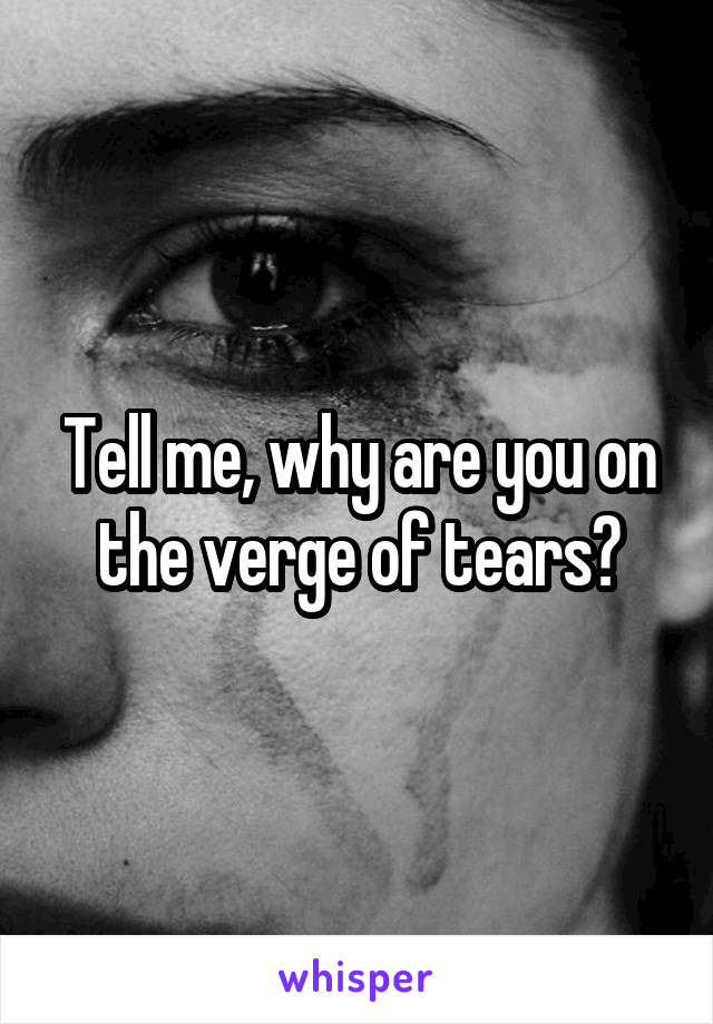 Tell me, why are you on the verge of tears?