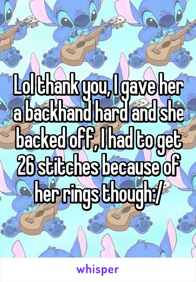 Lol thank you, I gave her a backhand hard and she backed off, I had to get 26 stitches because of her rings though:/