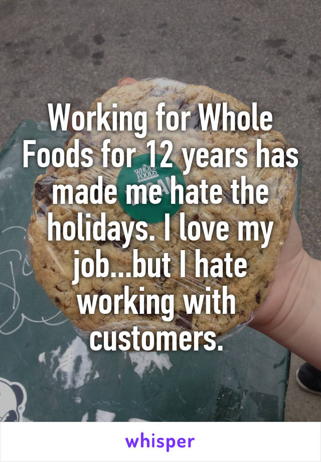 Working for Whole Foods for 12 years has made me hate the holidays. I love my job...but I hate working with  customers. 