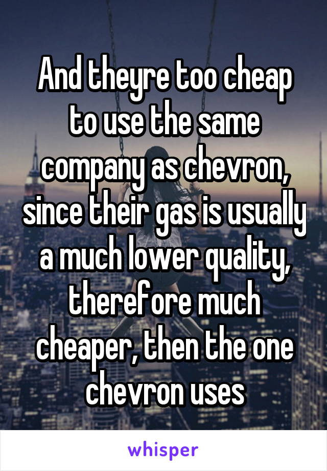 And theyre too cheap to use the same company as chevron, since their gas is usually a much lower quality, therefore much cheaper, then the one chevron uses