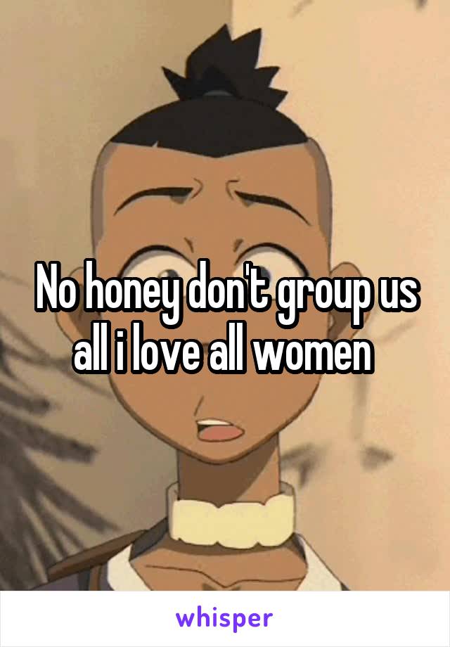 No honey don't group us all i love all women 