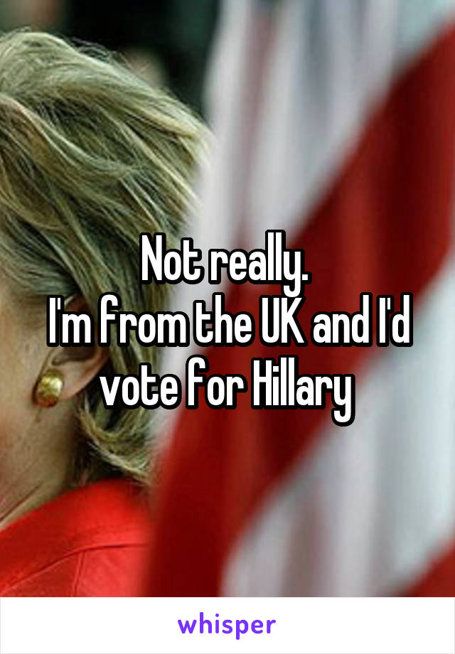 Not really. 
I'm from the UK and I'd vote for Hillary 