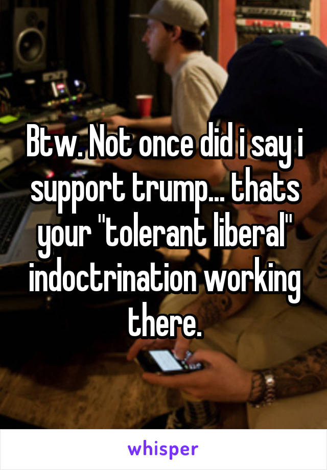 Btw. Not once did i say i support trump... thats your "tolerant liberal" indoctrination working there.