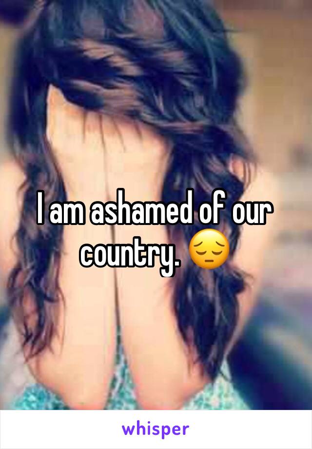 I am ashamed of our country. 😔