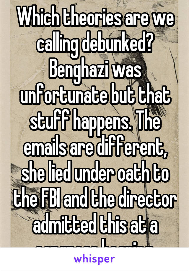 Which theories are we calling debunked? Benghazi was unfortunate but that stuff happens. The emails are different, she lied under oath to the FBI and the director admitted this at a congress hearing.