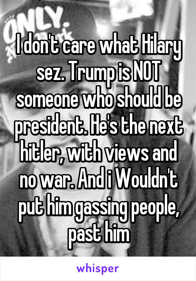 I don't care what Hilary sez. Trump is NOT someone who should be president. He's the next hitler, with views and no war. And i Wouldn't put him gassing people, past him