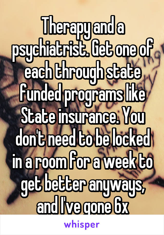 Therapy and a psychiatrist. Get one of each through state funded programs like State insurance. You don't need to be locked in a room for a week to get better anyways, and I've gone 6x