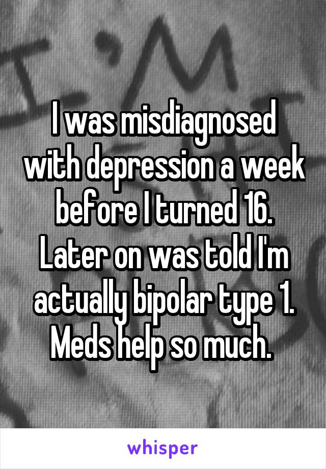 I was misdiagnosed with depression a week before I turned 16. Later on was told I'm actually bipolar type 1. Meds help so much. 