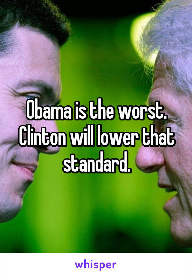 Obama is the worst. Clinton will lower that standard.