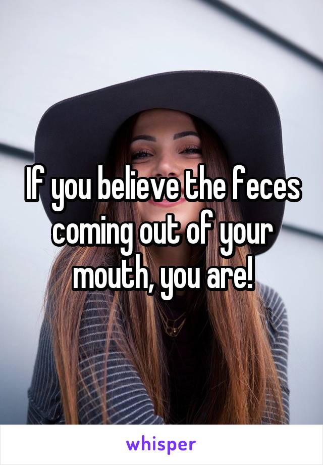 If you believe the feces coming out of your mouth, you are!