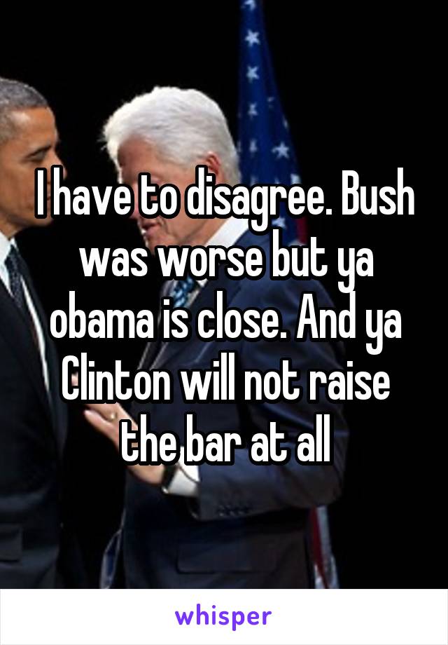 I have to disagree. Bush was worse but ya obama is close. And ya Clinton will not raise the bar at all