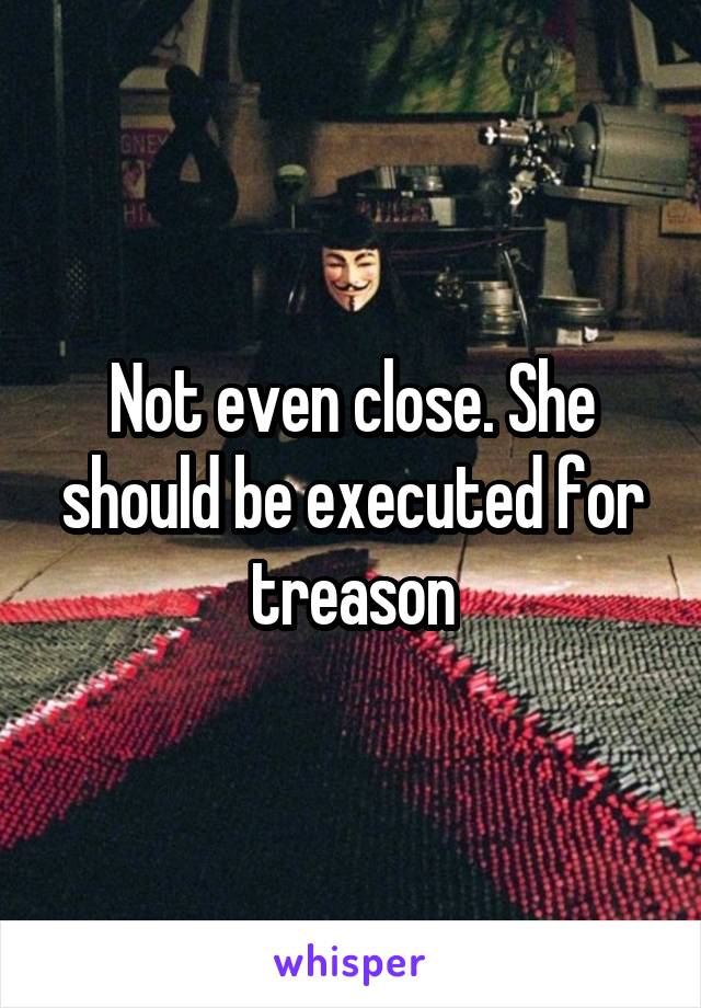 Not even close. She should be executed for treason