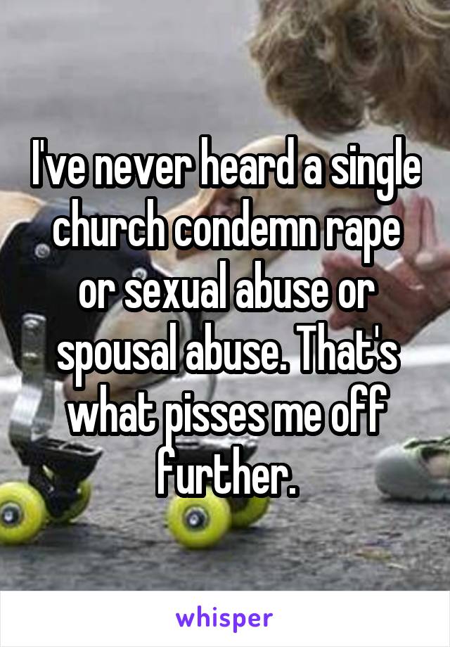 I've never heard a single church condemn rape or sexual abuse or spousal abuse. That's what pisses me off further.