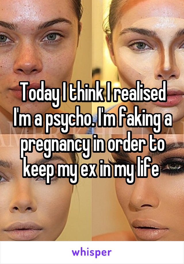 Today I think I realised I'm a psycho. I'm faking a pregnancy in order to keep my ex in my life 