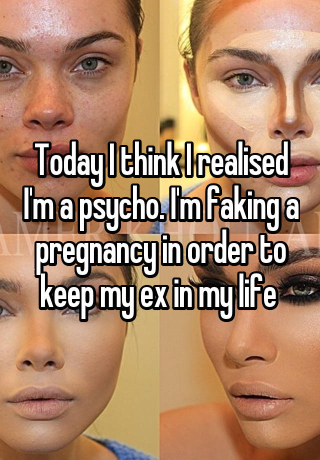 Today I think I realised I'm a psycho. I'm faking a pregnancy in order to keep my ex in my life 