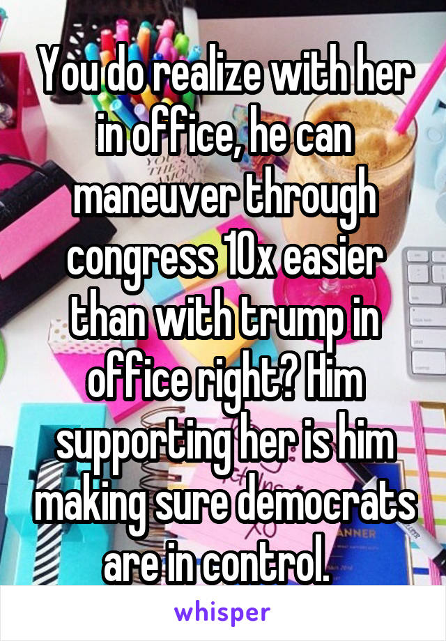 You do realize with her in office, he can maneuver through congress 10x easier than with trump in office right? Him supporting her is him making sure democrats are in control.  