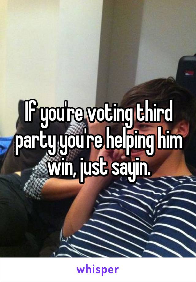 If you're voting third party you're helping him win, just sayin.